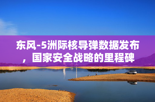 东风-5洲际核导弹数据发布，国家安全战略的里程碑