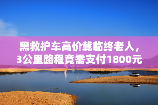 黑救护车高价载临终老人，3公里路程竟需支付1800元