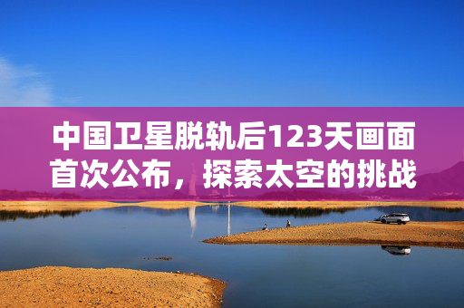 中国卫星脱轨后123天画面首次公布，探索太空的挑战与启示