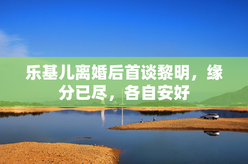 乐基儿离婚后首谈黎明，缘分已尽，各自安好