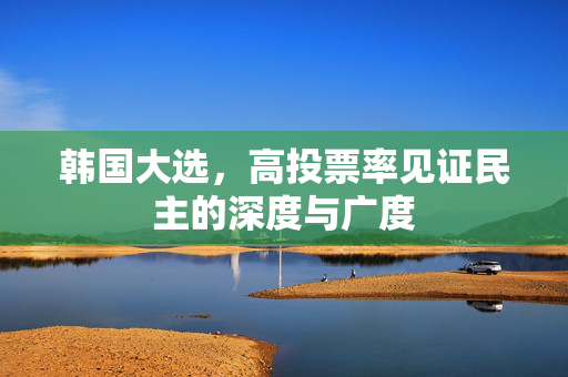 韩国大选，高投票率见证民主的深度与广度