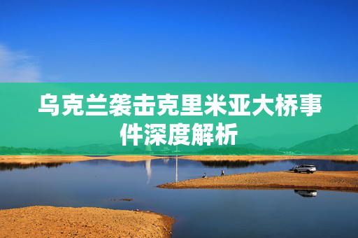 乌克兰袭击克里米亚大桥事件深度解析