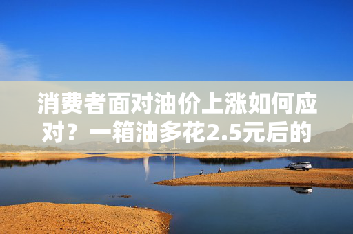 消费者面对油价上涨如何应对？一箱油多花2.5元后的策略