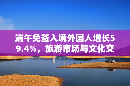端午免签入境外国人增长59.4%，旅游市场与文化交流的双重繁荣盛宴