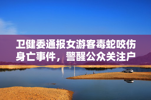 卫健委通报女游客毒蛇咬伤身亡事件，警醒公众关注户外安全