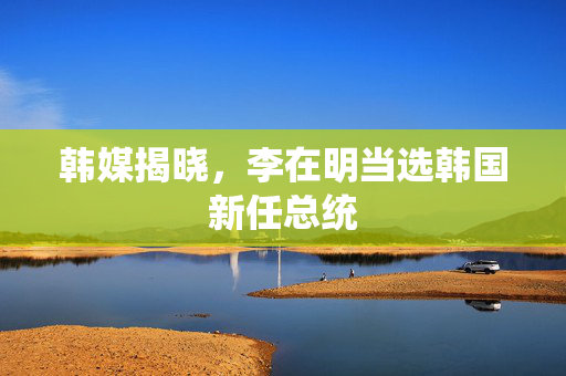 韩媒揭晓，李在明当选韩国新任总统