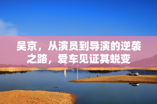 吴京，从演员到导演的逆袭之路，爱车见证其蜕变