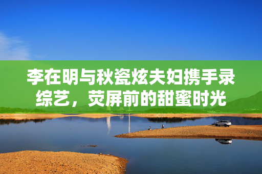 李在明与秋瓷炫夫妇携手录综艺，荧屏前的甜蜜时光