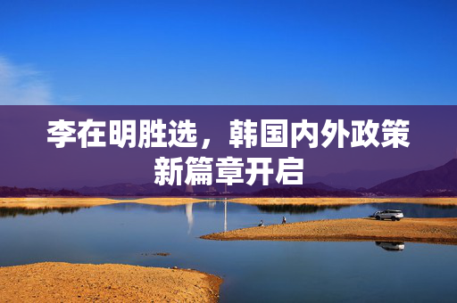 李在明胜选，韩国内外政策新篇章开启