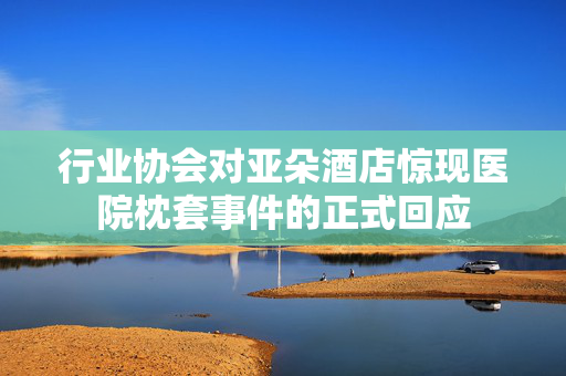 行业协会对亚朵酒店惊现医院枕套事件的正式回应