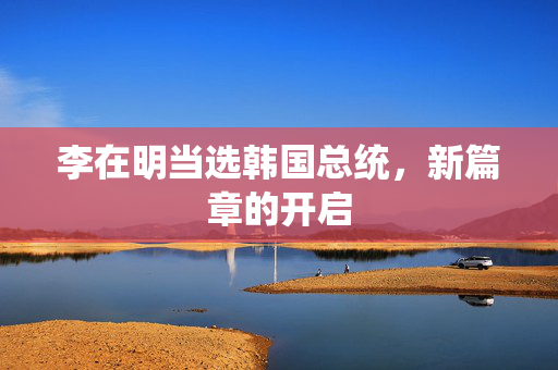 李在明当选韩国总统，新篇章的开启