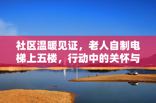 社区温暖见证，老人自制电梯上五楼，行动中的关怀与坚韧