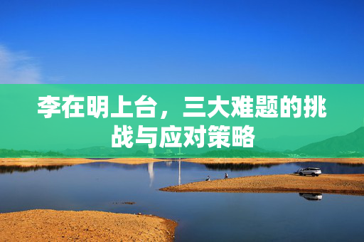 李在明上台，三大难题的挑战与应对策略