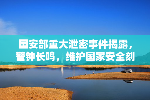国安部重大泄密事件揭露，警钟长鸣，维护国家安全刻不容缓