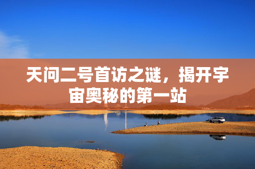 天问二号首访之谜，揭开宇宙奥秘的第一站