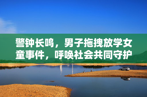 警钟长鸣，男子拖拽放学女童事件，呼唤社会共同守护儿童安全