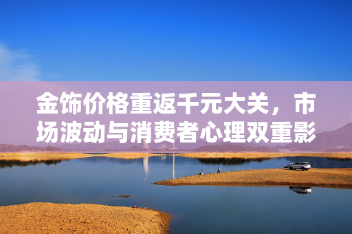 金饰价格重返千元大关，市场波动与消费者心理双重影响下的新态势