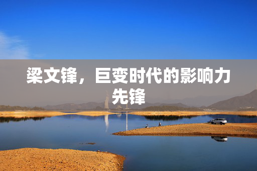 梁文锋，巨变时代的影响力先锋