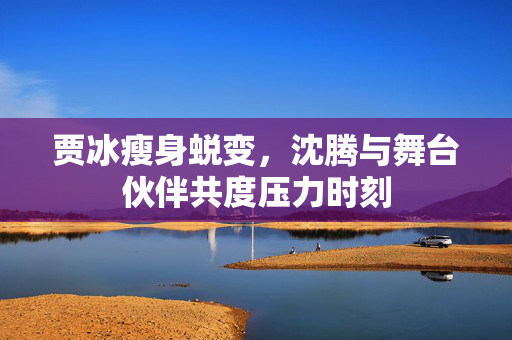 贾冰瘦身蜕变，沈腾与舞台伙伴共度压力时刻