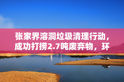 张家界溶洞垃圾清理行动，成功打捞2.7吨废弃物，环境焕然一新