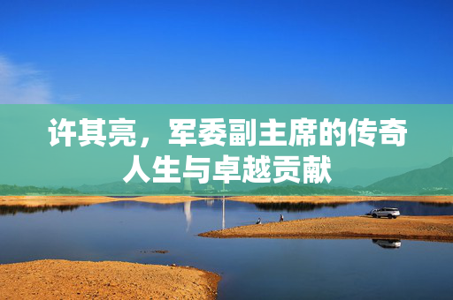 许其亮，军委副主席的传奇人生与卓越贡献
