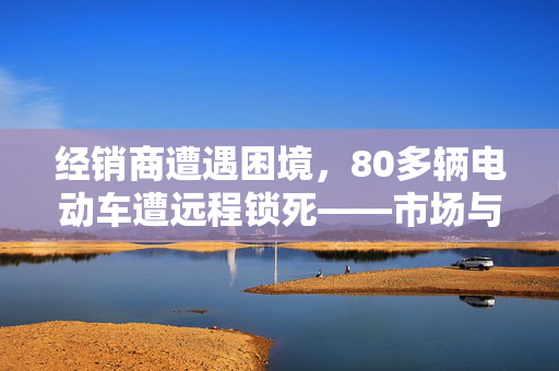 经销商遭遇困境，80多辆电动车遭远程锁死——市场与技术双重考验的挑战
