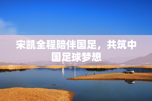 宋凯全程陪伴国足，共筑中国足球梦想