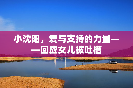 小沈阳，爱与支持的力量——回应女儿被吐槽
