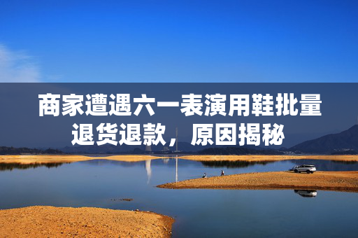商家遭遇六一表演用鞋批量退货退款，原因揭秘
