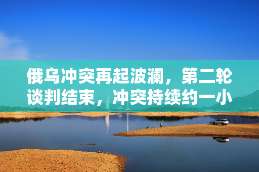 俄乌冲突再起波澜，第二轮谈判结束，冲突持续约一小时