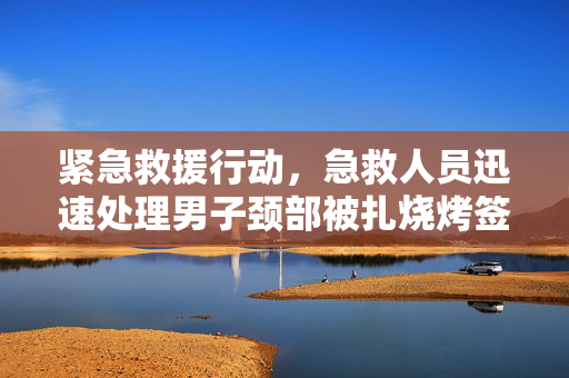 紧急救援行动，急救人员迅速处理男子颈部被扎烧烤签事件