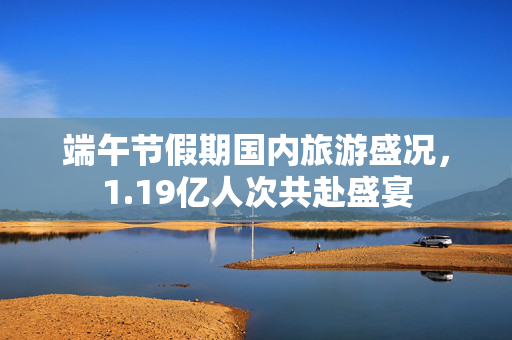 端午节假期国内旅游盛况，1.19亿人次共赴盛宴