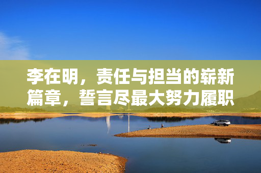 李在明，责任与担当的崭新篇章，誓言尽最大努力履职