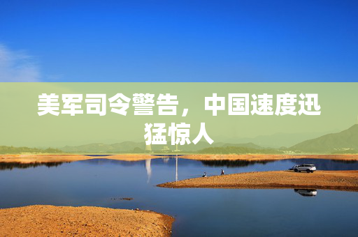 美军司令警告，中国速度迅猛惊人