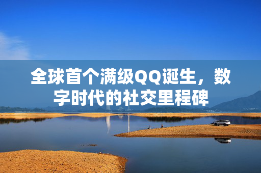 全球首个满级QQ诞生，数字时代的社交里程碑