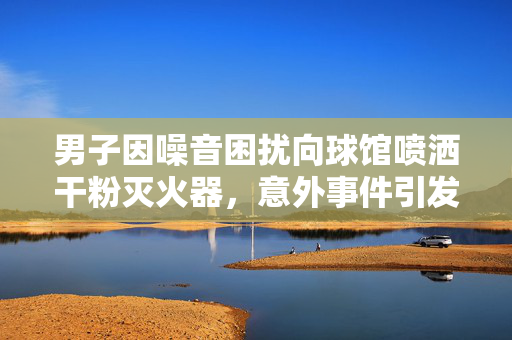 男子因噪音困扰向球馆喷洒干粉灭火器，意外事件引发社会关注