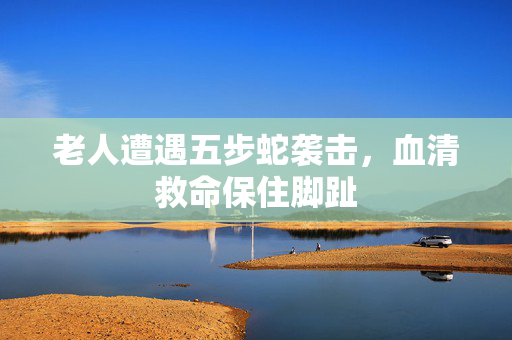 老人遭遇五步蛇袭击，血清救命保住脚趾