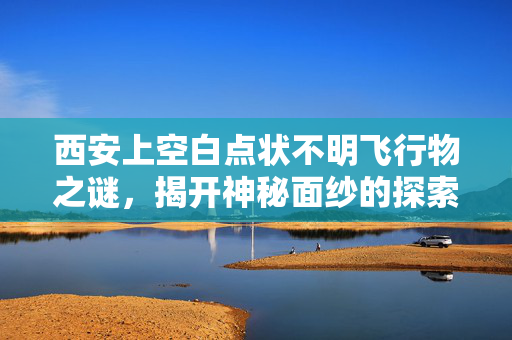 西安上空白点状不明飞行物之谜，揭开神秘面纱的探索之旅