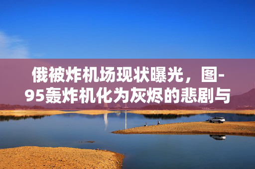 俄被炸机场现状曝光，图-95轰炸机化为灰烬的悲剧与反思