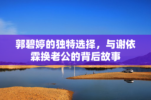 郭碧婷的独特选择，与谢依霖换老公的背后故事