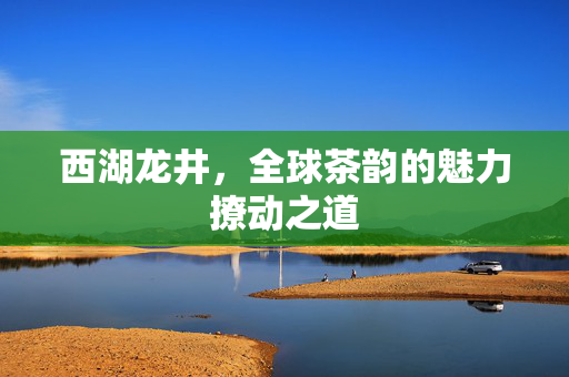 西湖龙井，全球茶韵的魅力撩动之道
