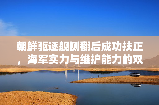 朝鲜驱逐舰侧翻后成功扶正，海军实力与维护能力的双重考验