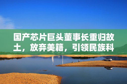 国产芯片巨头董事长重归故土，放弃美籍，引领民族科技新篇章
