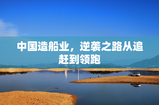 中国造船业，逆袭之路从追赶到领跑