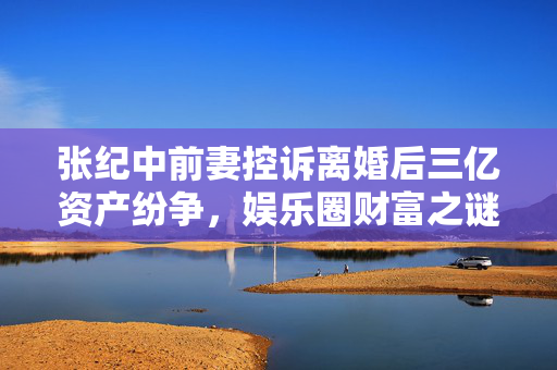 张纪中前妻控诉离婚后三亿资产纷争，娱乐圈财富之谜揭秘