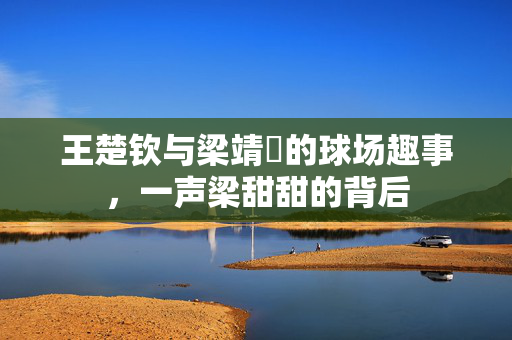 王楚钦与梁靖崑的球场趣事，一声梁甜甜的背后