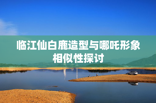 临江仙白鹿造型与哪吒形象相似性探讨