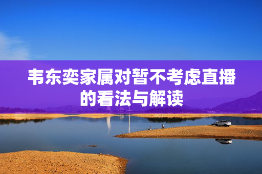 韦东奕家属对暂不考虑直播的看法与解读