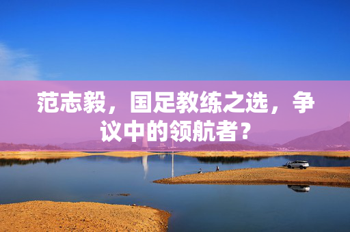 范志毅，国足教练之选，争议中的领航者？