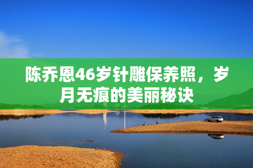 陈乔恩46岁针雕保养照，岁月无痕的美丽秘诀